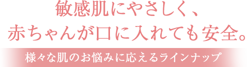 敏感肌にやさしく、赤ちゃんが口に入れても安全。
様々な肌のお悩みに応えるラインナップ